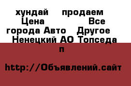 хундай 78 продаем › Цена ­ 650 000 - Все города Авто » Другое   . Ненецкий АО,Топседа п.